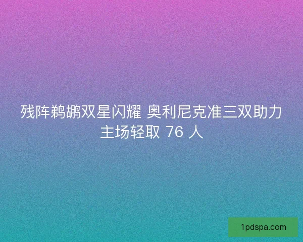 残阵鹈鹕双星闪耀 奥利尼克准三双助力主场轻取 76 人