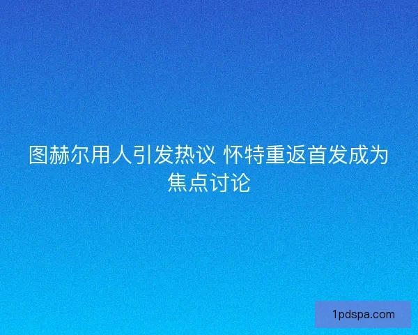 图赫尔用人引发热议 怀特重返首发成为焦点讨论