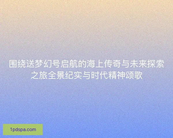 围绕送梦幻号启航的海上传奇与未来探索之旅全景纪实与时代精神颂歌