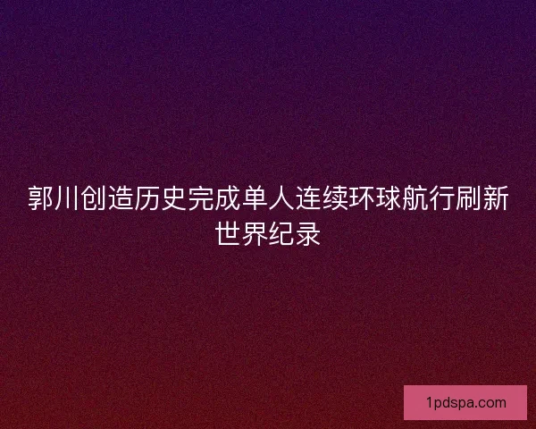 郭川创造历史完成单人连续环球航行刷新世界纪录