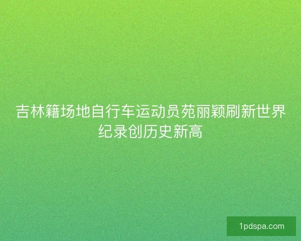吉林籍场地自行车运动员苑丽颖刷新世界纪录创历史新高
