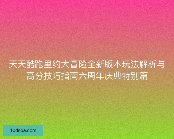 天天酷跑里约大冒险全新版本玩法解析与高分技巧指南六周年庆典特别篇