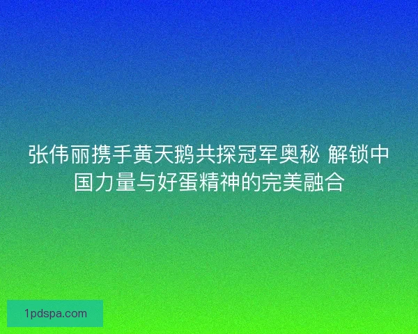 张伟丽携手黄天鹅共探冠军奥秘 解锁中国力量与好蛋精神的完美融合