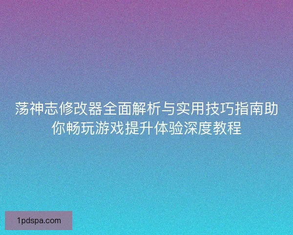 荡神志修改器全面解析与实用技巧指南助你畅玩游戏提升体验深度教程