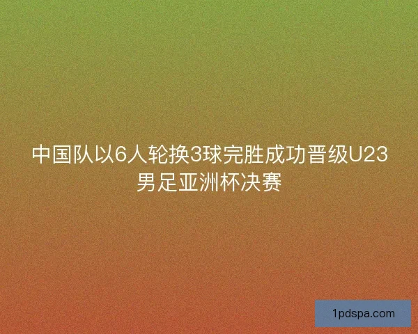 中国队以6人轮换3球完胜成功晋级U23男足亚洲杯决赛