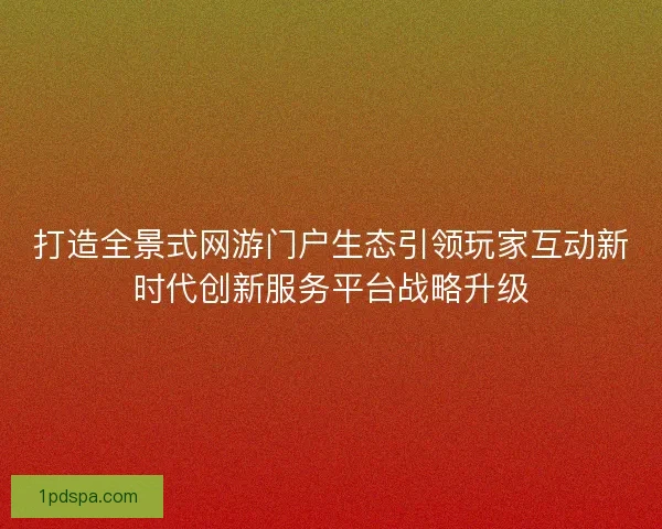 打造全景式网游门户生态引领玩家互动新时代创新服务平台战略升级 打造全景式网游门户生态引领玩家互动新时代创新服务平台战略升级
