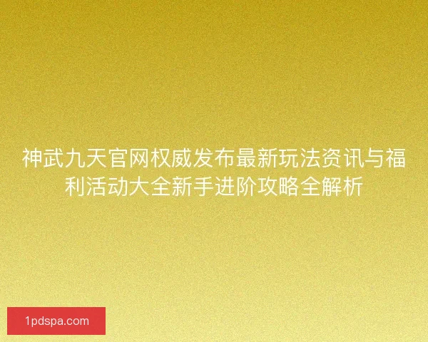 神武九天官网权威发布最新玩法资讯与福利活动大全新手进阶攻略全解析