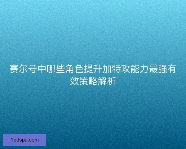 赛尔号中哪些角色提升加特攻能力最强有效策略解析