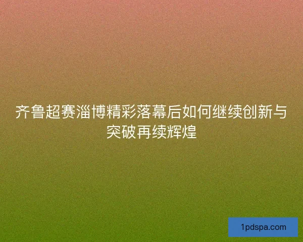 齐鲁超赛淄博精彩落幕后如何继续创新与突破再续辉煌 齐鲁超赛淄博精彩落幕后如何继续创新与突破再续辉煌