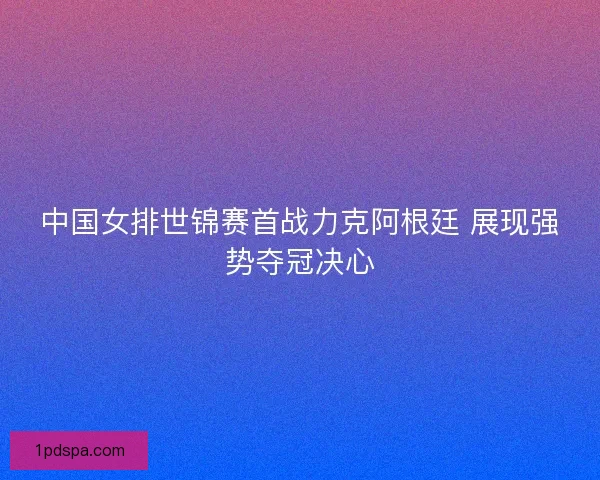中国女排世锦赛首战力克阿根廷 展现强势夺冠决心 中国女排世锦赛首战力克阿根廷 展现强势夺冠决心