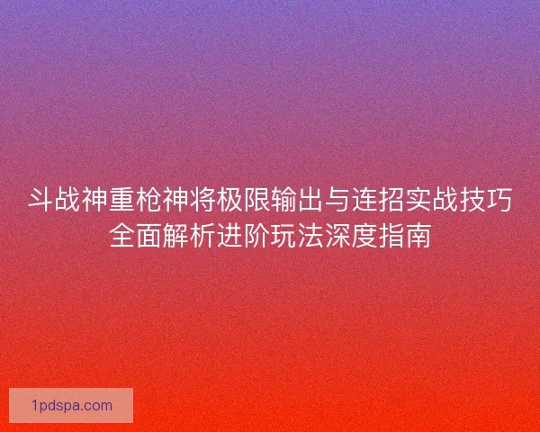 斗战神重枪神将极限输出与连招实战技巧全面解析进阶玩法深度指南