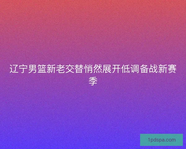 辽宁男篮新老交替悄然展开低调备战新赛季