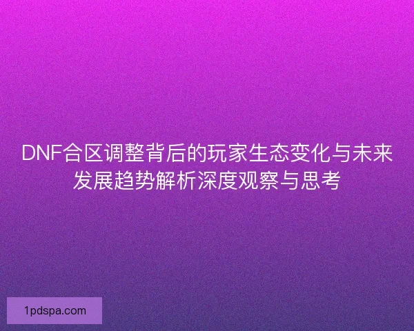 DNF合区调整背后的玩家生态变化与未来发展趋势解析深度观察与思考