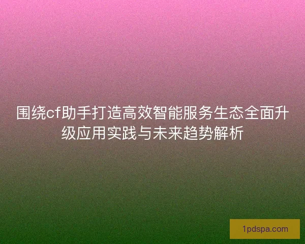 围绕cf助手打造高效智能服务生态全面升级应用实践与未来趋势解析