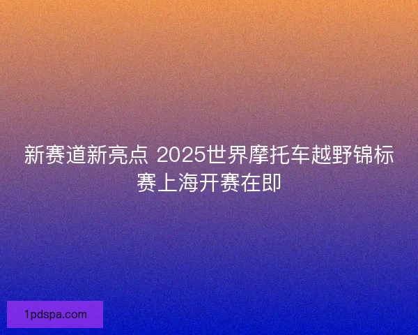新赛道新亮点 2025世界摩托车越野锦标赛上海开赛在即