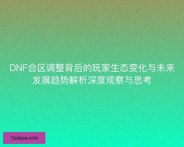 DNF合区调整背后的玩家生态变化与未来发展趋势解析深度观察与思考