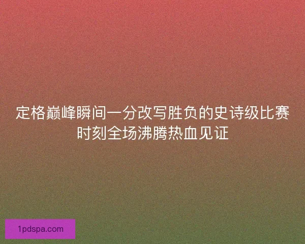 定格巅峰瞬间一分改写胜负的史诗级比赛时刻全场沸腾热血见证