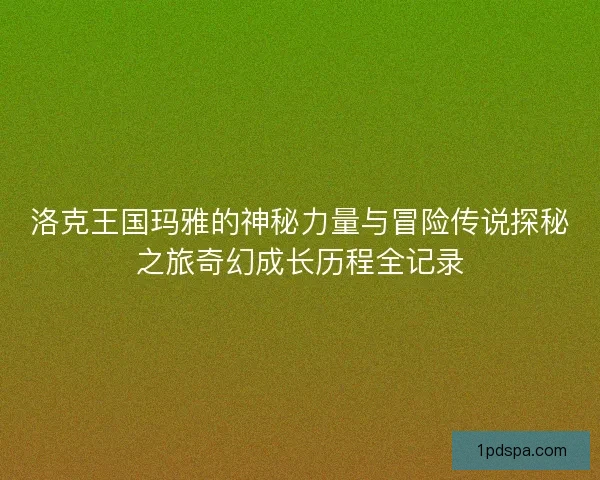 洛克王国玛雅的神秘力量与冒险传说探秘之旅奇幻成长历程全记录