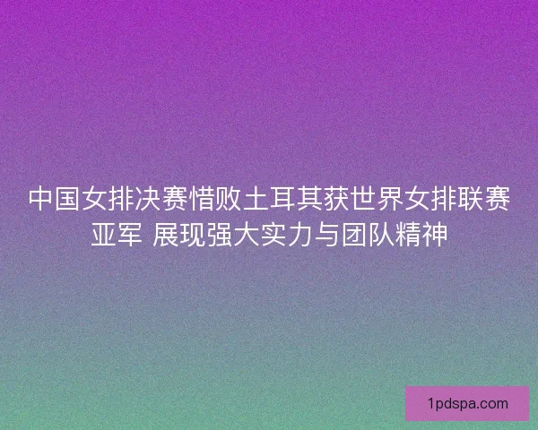 中国女排决赛惜败土耳其获世界女排联赛亚军 展现强大实力与团队精神