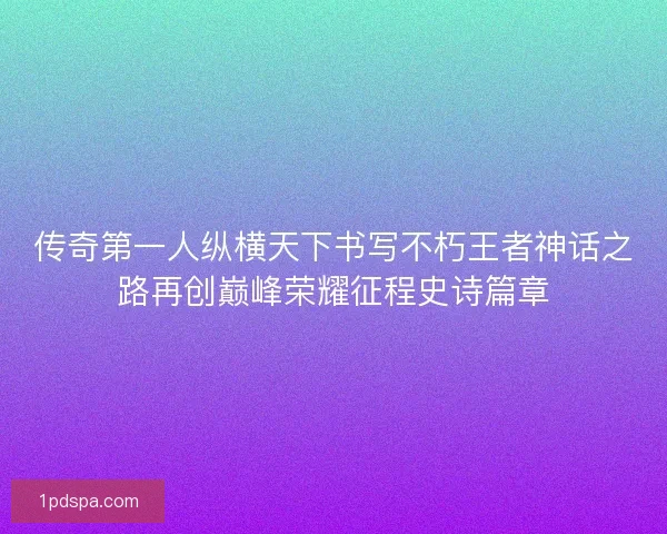 传奇第一人纵横天下书写不朽王者神话之路再创巅峰荣耀征程史诗篇章