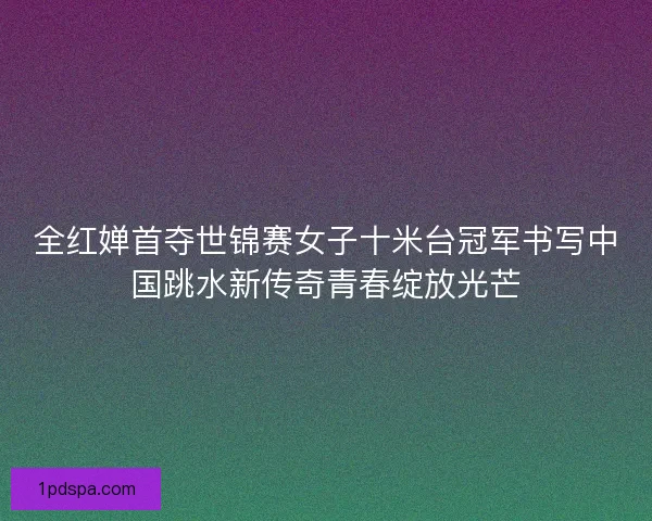 全红婵首夺世锦赛女子十米台冠军书写中国跳水新传奇青春绽放光芒 全红婵首夺世锦赛女子十米台冠军书写中国跳水新传奇青春绽放光芒